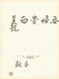 美白贵妇吞吃巨龙