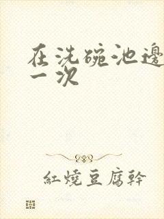 在洗碗池边要了一次