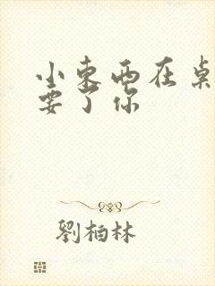 小东西在桌子上要了你