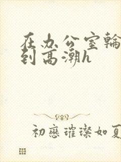 在办公室轮流澡到高潮h