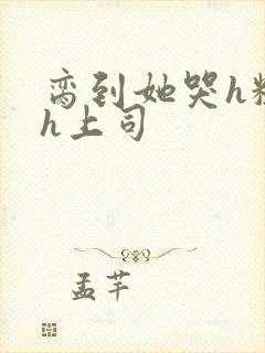 脔到她哭h粗话h上司