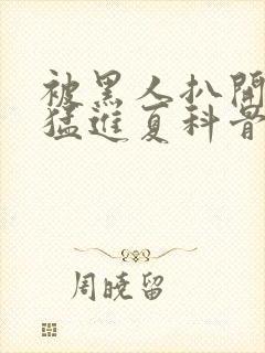 被黑人扒开双腿猛进夏科骨科