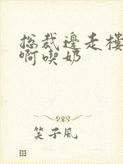 总裁边走楼梯嗯啊吃奶