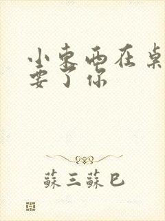 小东西在桌子上要了你