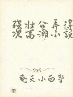 强壮公弄得我次次高潮小说