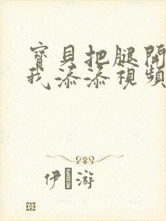 宝贝把腿开大让我添添视频