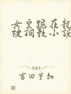 女皇跪在龙椅前被调教小说