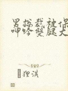 男总裁被保镖c呻吟双腿大张bl