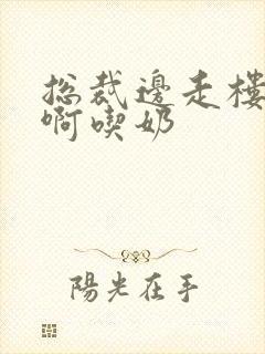 总裁边走楼梯嗯啊吃奶