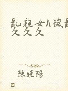 乱亲女h秽乱长久久久