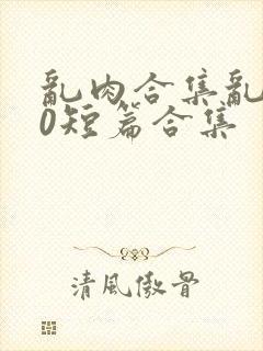 乱肉合集乱500短篇合集