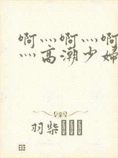 啊灬啊灬啊灬快灬高潮少妇小说