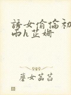 诱女偷伦初尝云雨h芷姗