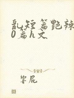 乱短篇艳辣500篇h文