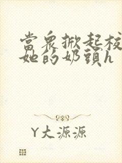 当众掀起校服揉她的奶头h