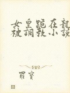 女皇跪在龙椅前被调教小说