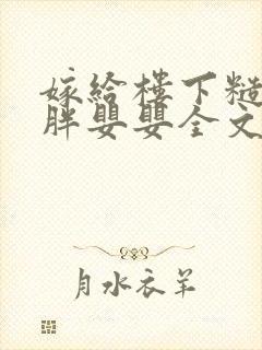 嫁给楼下糙汉后胖婴婴全文免费阅读