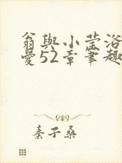 翁与小莹浴室欢爱52章笔趣阁