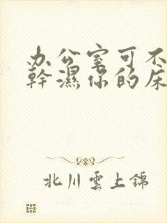 办公室可不可以干湿你的床垫