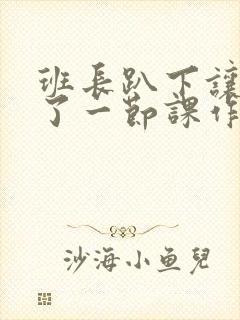 班长趴下让我C了一节课作文