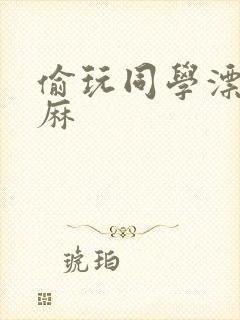 偷玩同学漂亮麻麻