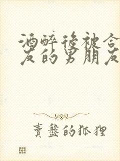 酒醉后被合租室友的男朋友睡了