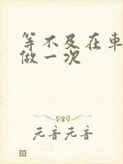 等不及在车里先做一次