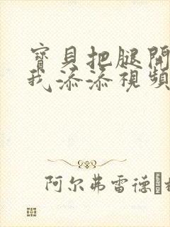 宝贝把腿开大让我添添视频