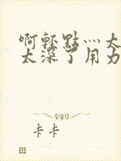 啊轻点灬太粗嗯太深了用力电影