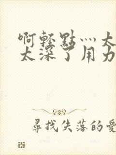 啊轻点灬太粗嗯太深了用力电影