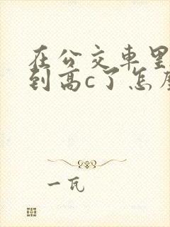 在公交车里c弄到高c了怎么办