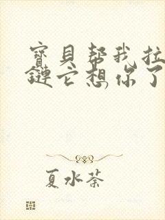 宝贝帮我拉开拉链它想你了视频