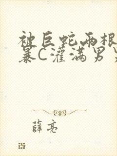 被巨蛇两根强制暴C灌满男男漫画