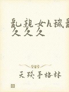 乱亲女h秽乱长久久久