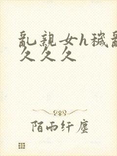 乱亲女h秽乱长久久久