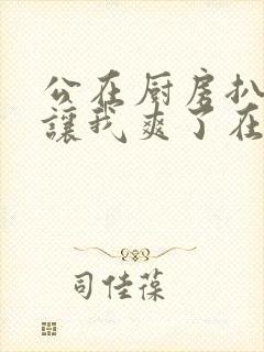 公在厨房扒开腿让我爽了在线观看