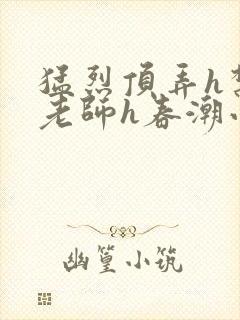 猛烈顶弄h禁欲老师h春潮小说