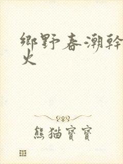 乡野春潮干柴烈火