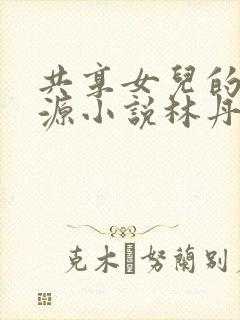 共享女儿的桃花源小说林丹丹