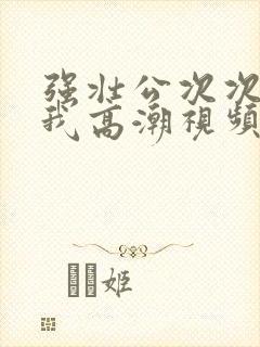 强壮公次次弄得我高潮视频