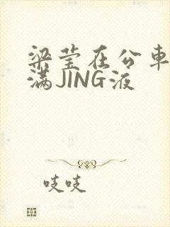 梁莹在公车被灌满JING液