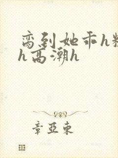 脔到她乖h粗话h高潮h