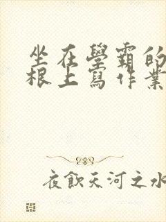 坐在学霸的大紫根上写作业