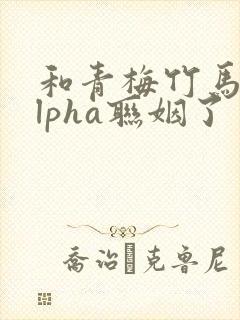 和青梅竹马的alpha联姻了