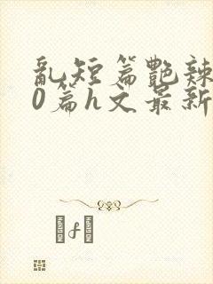 乱短篇艳辣500篇h文最新章节