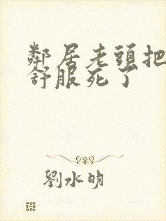 邻居老头把我弄舒服死了