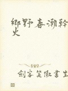 乡野春潮干柴烈火