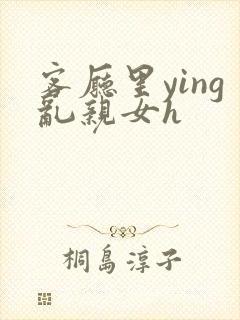 客厅里ying乱亲女h