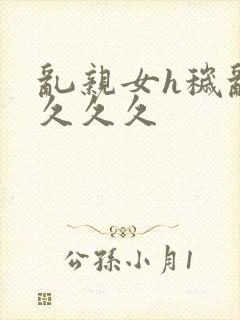 乱亲女h秽乱长久久久