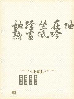 她跨坐在他的炽热处低吟